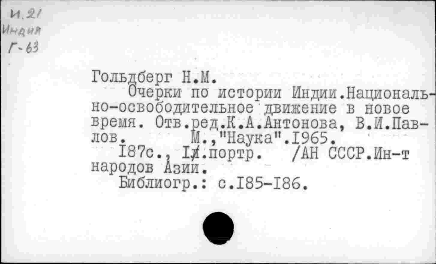 ﻿и.2/
Л М
Гольдберг Н.М.
Очерки по истории Индии.Националь но-освободительное движение в новое время. Отв.ред.К.А.Антонова, В.И.Павлов. М.,"Наука".1965.
187с.. ГХ.портр. /АН СССР.Ин-т народов Азии.
Библиогр.: с.185-186.